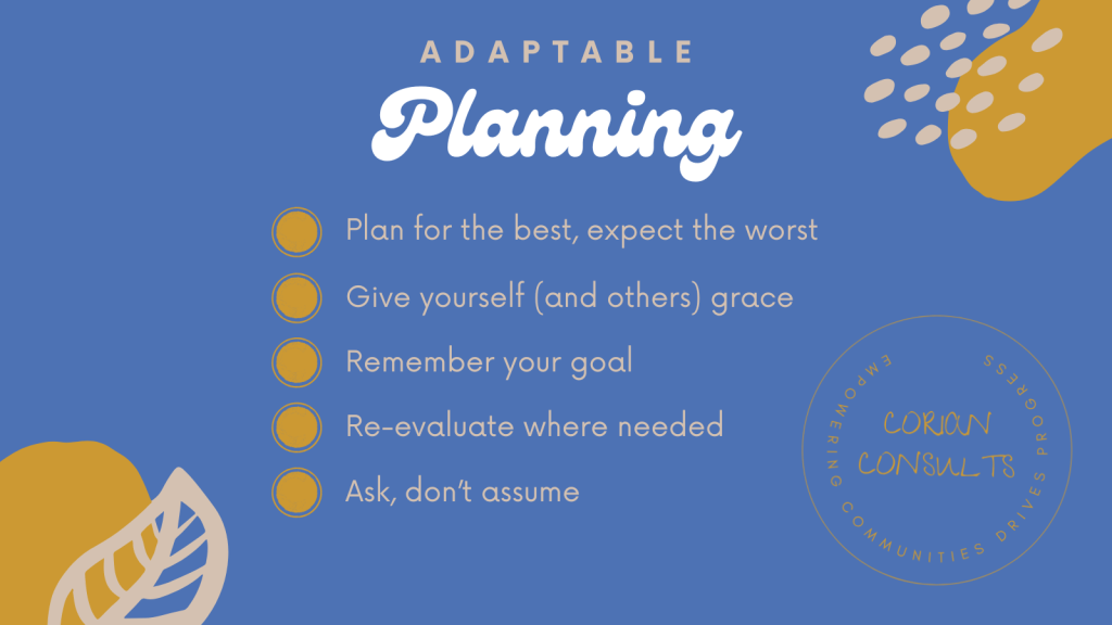 Adaptable planning 1. Plan for the best, expect the worst 2. Give yourself (and others) grace 3. Remember your goal 4. Re-evaluate where needed 5. Ask, don't assume